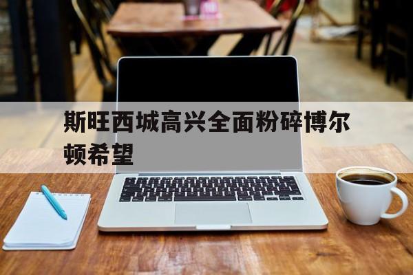 九游体育app-斯旺西城高兴全面粉碎博尔顿希望的简单介绍